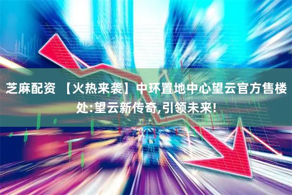 芝麻配资 【火热来袭】中环置地中心望云官方售楼处:望云新传奇,引领未来!
