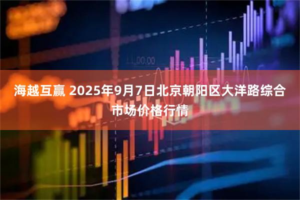 海越互赢 2025年9月7日北京朝阳区大洋路综合市场价格行情