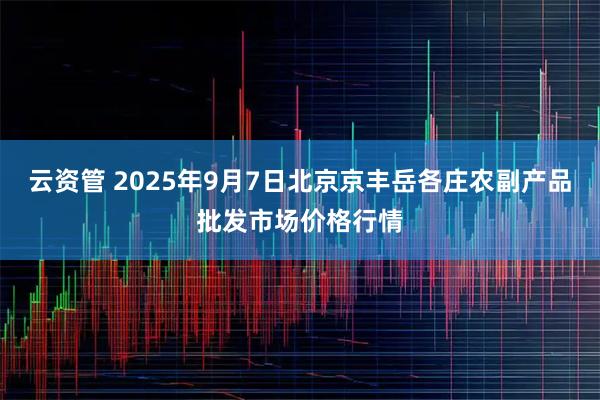 云资管 2025年9月7日北京京丰岳各庄农副产品批发市场价格行情