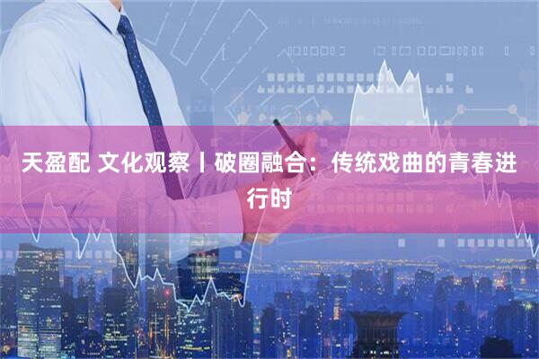 天盈配 文化观察丨破圈融合：传统戏曲的青春进行时