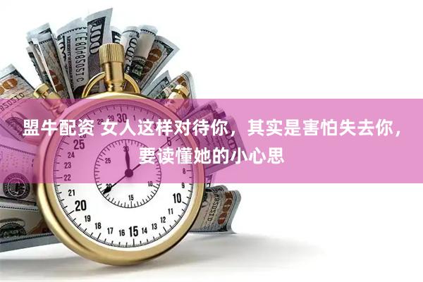 盟牛配资 女人这样对待你,其实是害怕失去你,要读懂她的小心思