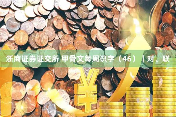 浙商证券证交所 甲骨文每周识字（46）｜对、联