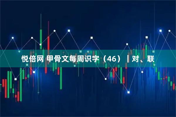 悦倍网 甲骨文每周识字（46）｜对、联