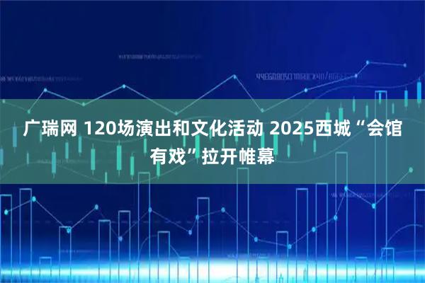 广瑞网 120场演出和文化活动 2025西城“会馆有戏”拉开帷幕