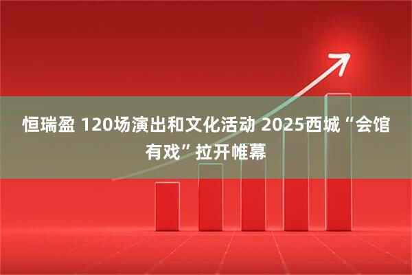 恒瑞盈 120场演出和文化活动 2025西城“会馆有戏”拉开帷幕