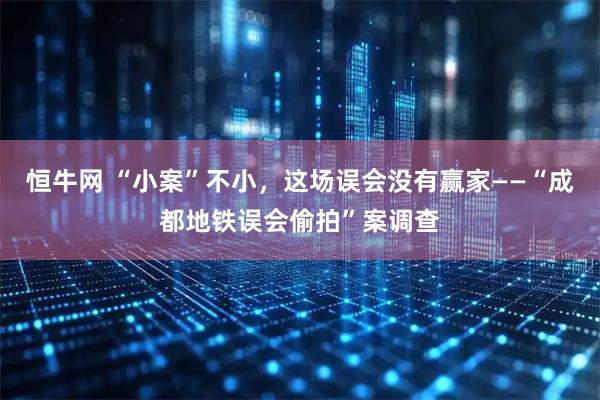 恒牛网 “小案”不小，这场误会没有赢家——“成都地铁误会偷拍”案调查
