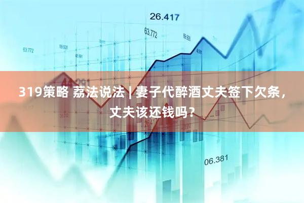319策略 荔法说法 | 妻子代醉酒丈夫签下欠条，丈夫该还钱吗？