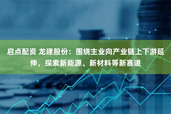 启点配资 龙建股份：围绕主业向产业链上下游延伸，探索新能源、新材料等新赛道