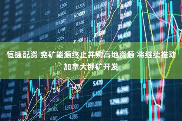 恒捷配资 兖矿能源终止并购高地资源 将继续推动加拿大钾矿开发