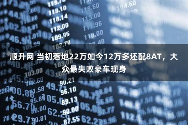 顺升网 当初落地22万如今12万多还配8AT,大众最失败豪车现身