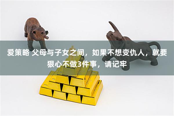 爱策略 父母与子女之间,如果不想变仇人,就要狠心不做3件事,请记牢
