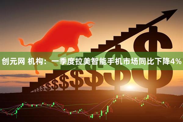 创元网 机构:一季度拉美智能手机市场同比下降4%