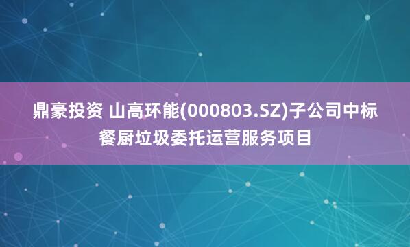 鼎豪投资 山高环能(000803.SZ)子公司中标餐厨垃圾委托运营服务项目