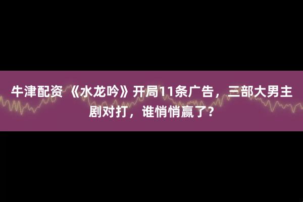牛津配资 《水龙吟》开局11条广告,三部大男主剧对打,谁悄悄赢了?