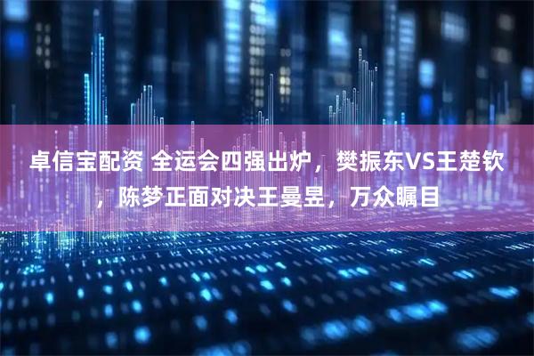 卓信宝配资 全运会四强出炉，樊振东VS王楚钦，陈梦正面对决王曼昱，万众瞩目