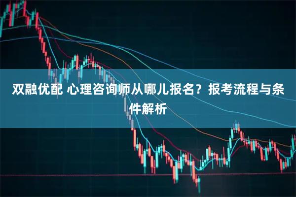 双融优配 心理咨询师从哪儿报名？报考流程与条件解析