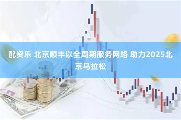 配资乐 北京顺丰以全周期服务网络 助力2025北京马拉松
