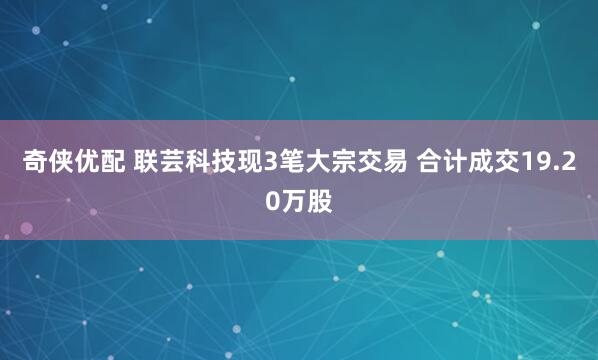 奇侠优配 联芸科技现3笔大宗交易 合计成交19.20万股