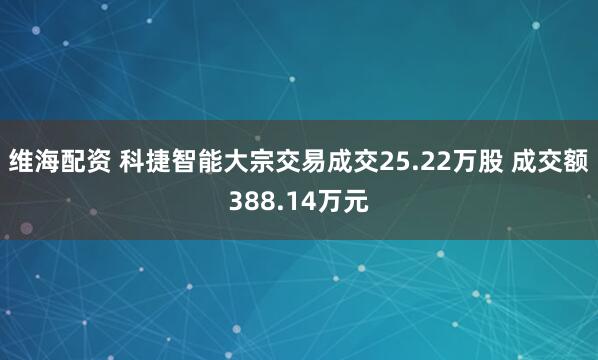 维海配资 科捷智能大宗交易成交25.22万股 成交额388.14万元