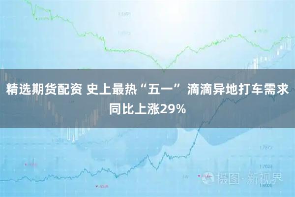 精选期货配资 史上最热“五一” 滴滴异地打车需求同比上涨29%