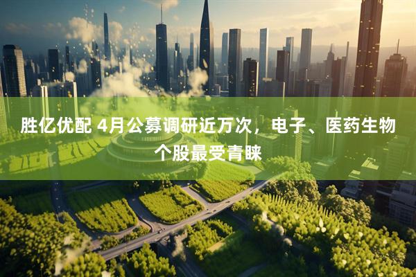 胜亿优配 4月公募调研近万次，电子、医药生物个股最受青睐