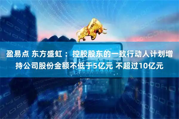 盈易点 东方盛虹 ：控股股东的一致行动人计划增持公司股份金额不低于5亿元 不超过10亿元