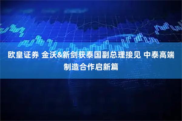 欧皇证券 金沃&新剑获泰国副总理接见 中泰高端制造合作启新篇