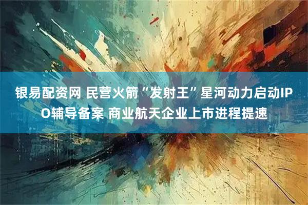 银易配资网 民营火箭“发射王”星河动力启动IPO辅导备案 商业航天企业上市进程提速