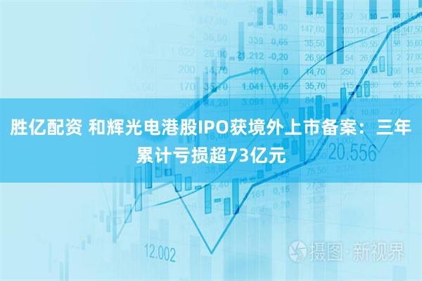 胜亿配资 和辉光电港股IPO获境外上市备案:三年累计亏损超73亿元