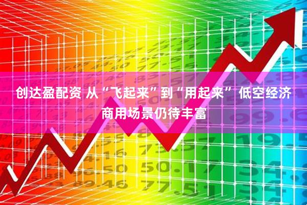 创达盈配资 从“飞起来”到“用起来” 低空经济商用场景仍待丰富