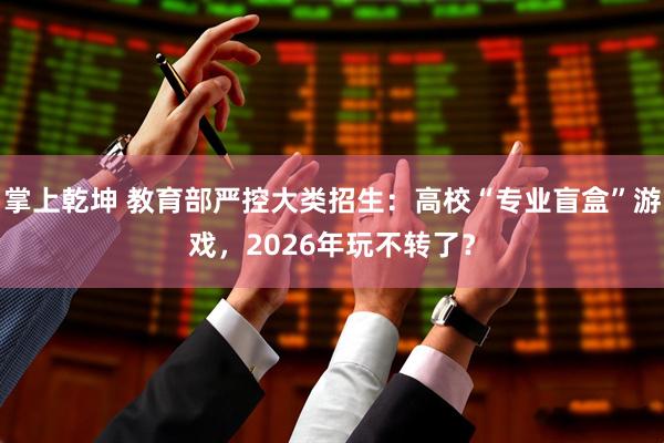 掌上乾坤 教育部严控大类招生：高校“专业盲盒”游戏，2026年玩不转了？