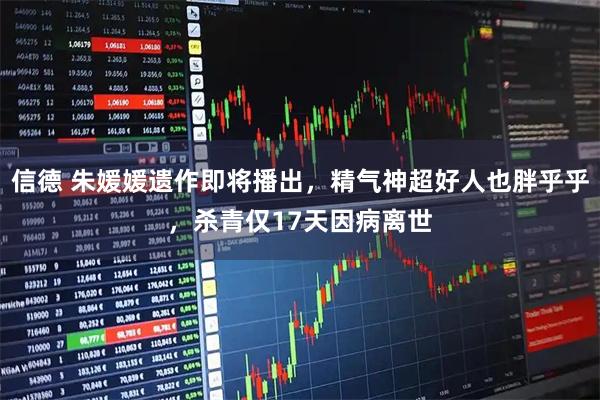 信德 朱媛媛遗作即将播出，精气神超好人也胖乎乎，杀青仅17天因病离世