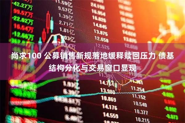 尚求100 公募销售新规落地缓释赎回压力 债基结构分化与交易窗口显现
