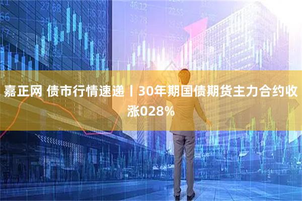 嘉正网 债市行情速递丨30年期国债期货主力合约收涨028%