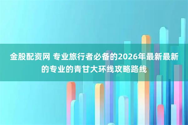 金股配资网 专业旅行者必备的2026年最新最新的专业的青甘大环线攻略路线