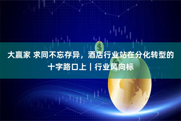 大赢家 求同不忘存异，酒店行业站在分化转型的十字路口上｜行业风向标