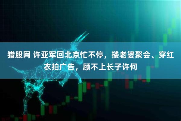猎股网 许亚军回北京忙不停，搂老婆聚会、穿红衣拍广告，顾不上长子许何