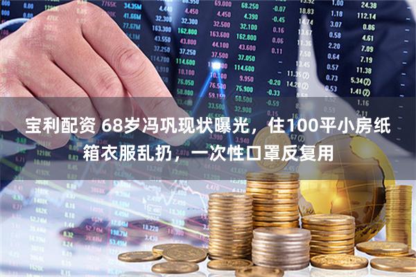 宝利配资 68岁冯巩现状曝光，住100平小房纸箱衣服乱扔，一次性口罩反复用