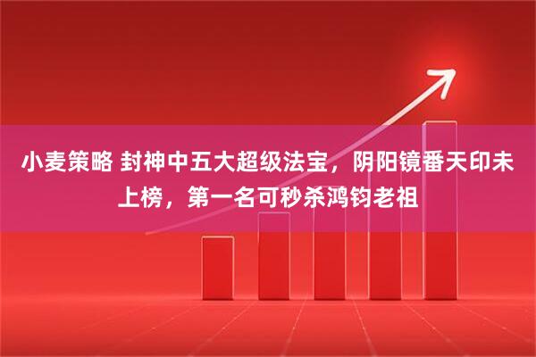 小麦策略 封神中五大超级法宝，阴阳镜番天印未上榜，第一名可秒杀鸿钧老祖