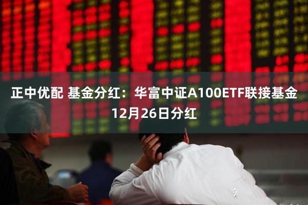 正中优配 基金分红：华富中证A100ETF联接基金12月26日分红