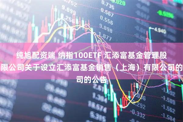 纯旭配资端 纳指100ETF 汇添富基金管理股份有限公司关于设立汇添富基金销售（上海）有限公司的公告