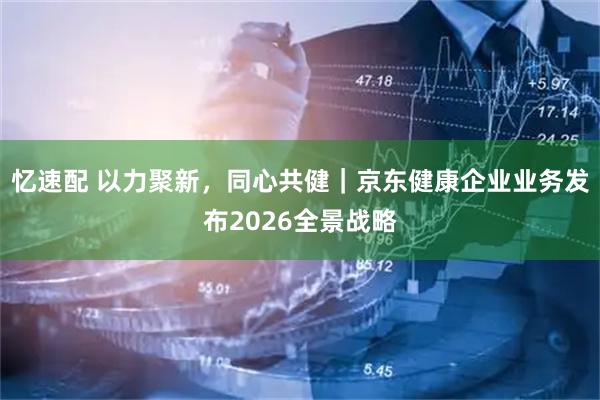 忆速配 以力聚新，同心共健｜京东健康企业业务发布2026全景战略