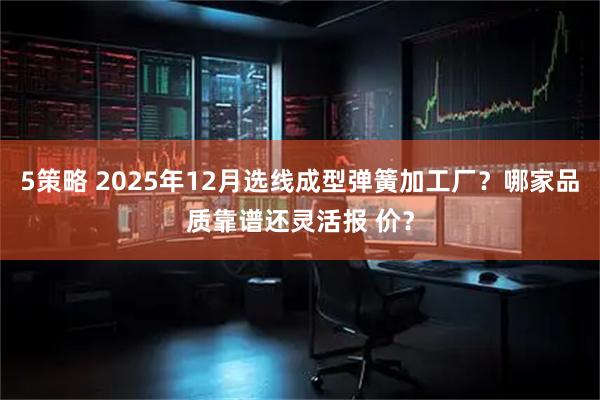 5策略 2025年12月选线成型弹簧加工厂？哪家品质靠谱还灵活报 价？