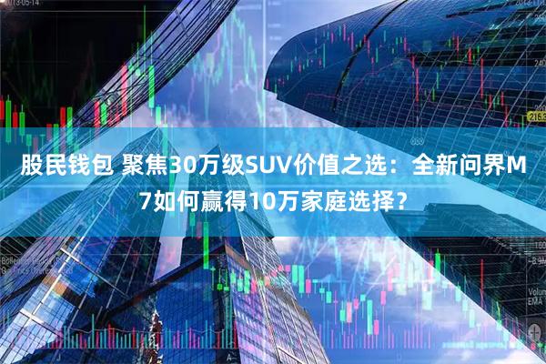 股民钱包 聚焦30万级SUV价值之选：全新问界M7如何赢得10万家庭选择？