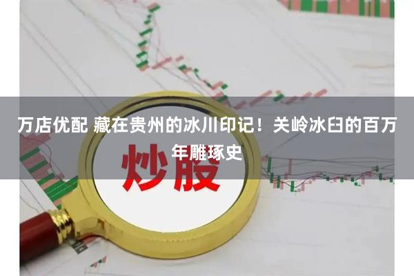 万店优配 藏在贵州的冰川印记!关岭冰臼的百万年雕琢史