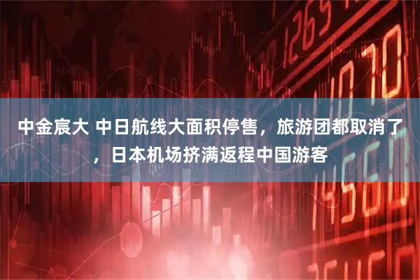 中金宸大 中日航线大面积停售,旅游团都取消了,日本机场挤满返程中国游客