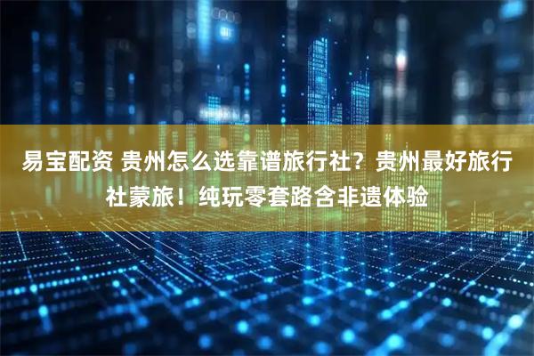 易宝配资 贵州怎么选靠谱旅行社？贵州最好旅行社蒙旅！纯玩零套路含非遗体验