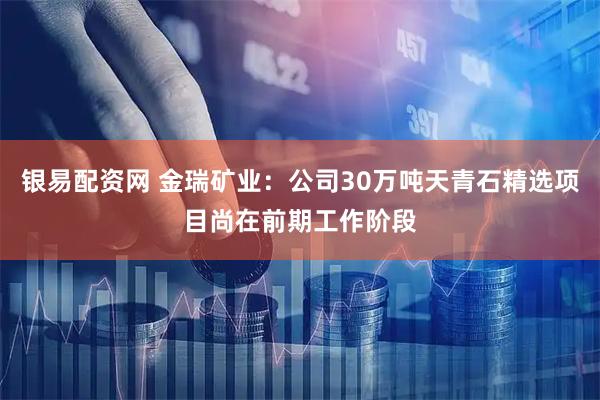 银易配资网 金瑞矿业：公司30万吨天青石精选项目尚在前期工作阶段