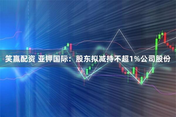 笑赢配资 亚钾国际：股东拟减持不超1%公司股份