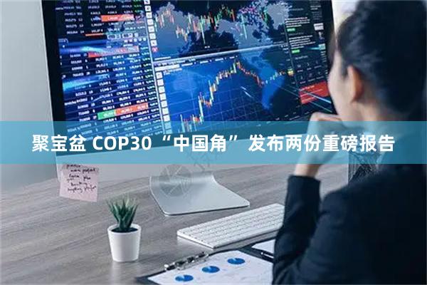 聚宝盆 COP30 “中国角” 发布两份重磅报告